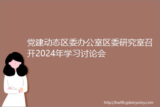 党建动态区委办公室区委研究室召开2024年学习讨论会