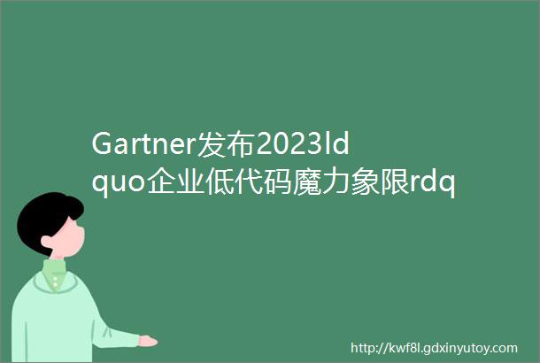 Gartner发布2023ldquo企业低代码魔力象限rdquo中国厂商持续上榜