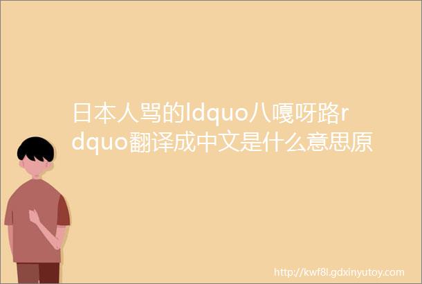 日本人骂的ldquo八嘎呀路rdquo翻译成中文是什么意思原来是两个词